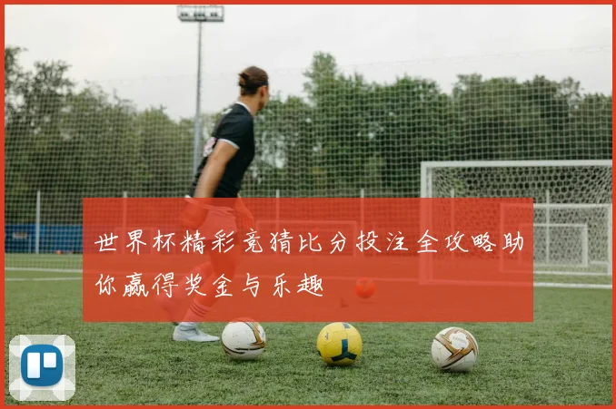 世界杯精彩竞猜比分投注全攻略助你赢得奖金与乐趣