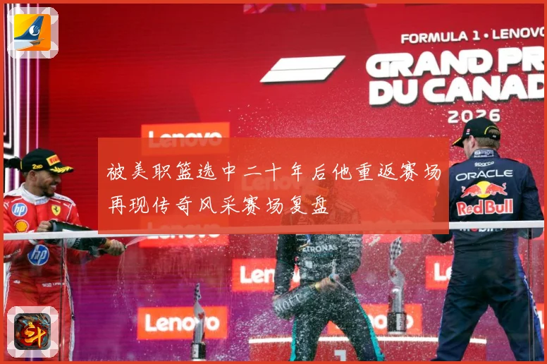 被美职篮选中二十年后他重返赛场再现传奇风采赛场复盘