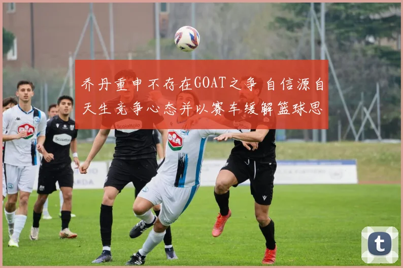 乔丹重申不存在GOAT之争 自信源自天生竞争心态并以赛车缓解篮球思念