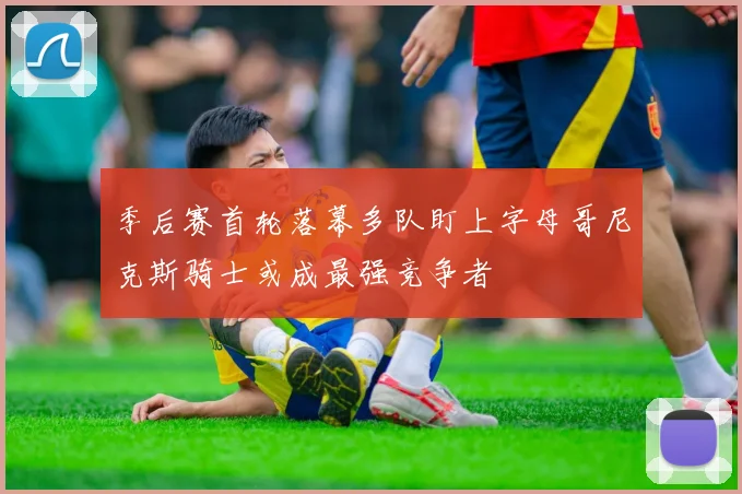 季后赛首轮落幕多队盯上字母哥尼克斯骑士或成最强竞争者