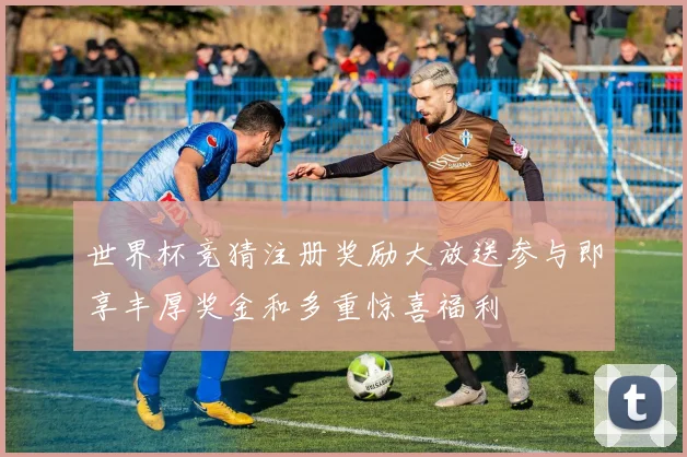 世界杯竞猜注册奖励大放送参与即享丰厚奖金和多重惊喜福利