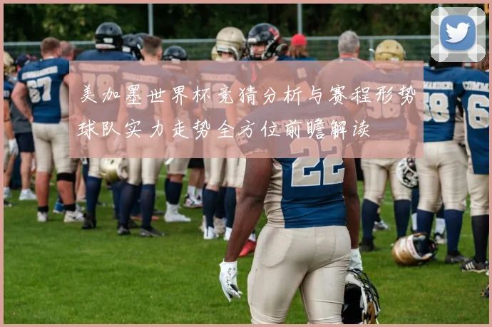 美加墨世界杯竞猜分析与赛程形势球队实力走势全方位前瞻解读