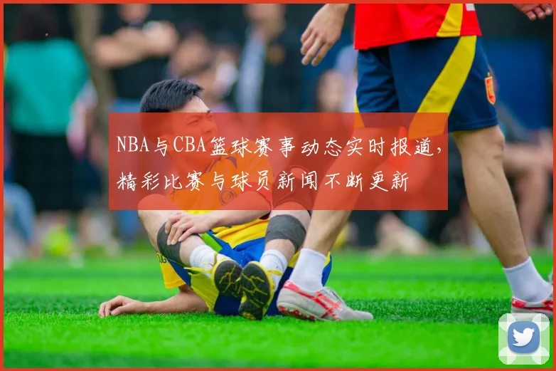 NBA与CBA篮球赛事动态实时报道，精彩比赛与球员新闻不断更新