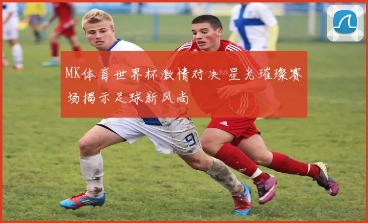 MK体育世界杯激情对决 星光璀璨赛场揭示足球新风尚