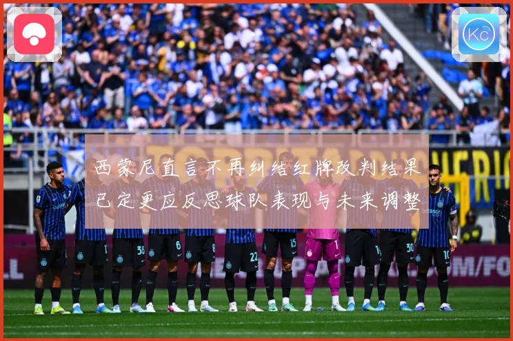 西蒙尼直言不再纠结红牌改判结果已定更应反思球队表现与未来调整方向