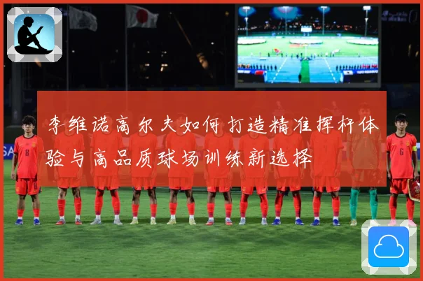 李维诺高尔夫如何打造精准挥杆体验与高品质球场训练新选择