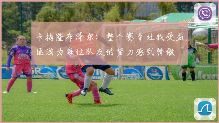 卡梅隆布泽尔：整个赛季让我受益匪浅为每位队友的努力感到骄傲