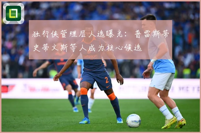 独行侠管理层人选曝光：普雷斯蒂史蒂文斯等人成为核心候选