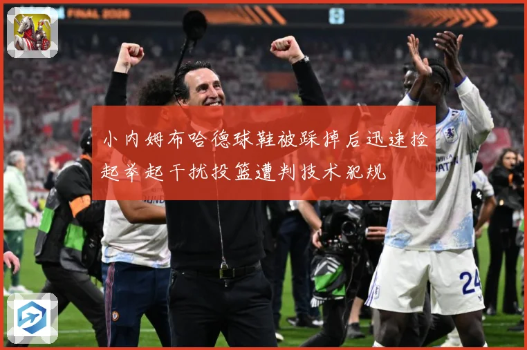 小内姆布哈德球鞋被踩掉后迅速捡起举起干扰投篮遭判技术犯规