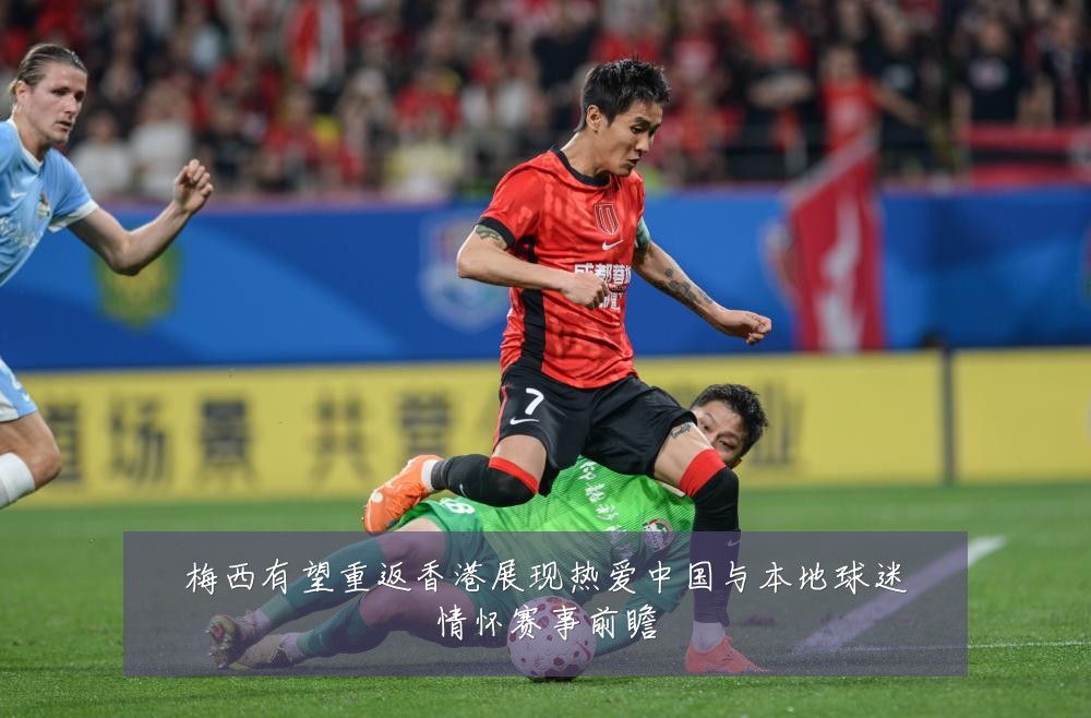 梅西有望重返香港展现热爱中国与本地球迷情怀赛事前瞻