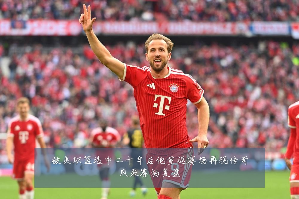 被美职篮选中二十年后他重返赛场再现传奇风采赛场复盘